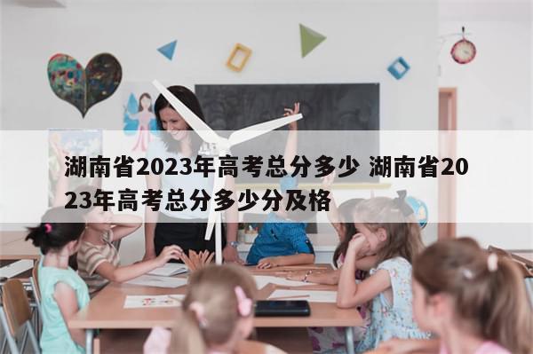 湖南省2023年高考总分多少 湖南省2023年高考总分多少分及格
